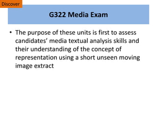 G322 Media Exam
• The purpose of these units is first to assess
candidates’ media textual analysis skills and
their understanding of the concept of
representation using a short unseen moving
image extract
Discover
 