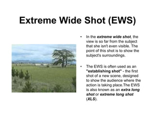 Extreme Wide Shot (EWS)
• In the extreme wide shot, the
view is so far from the subject
that she isn't even visible. The
point of this shot is to show the
subject's surroundings.
• The EWS is often used as an
"establishing shot" - the first
shot of a new scene, designed
to show the audience where the
action is taking place.The EWS
is also known as an extra long
shot or extreme long shot
(XLS).
 