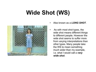 Wide Shot (WS)
• Also known as a LONG SHOT.
• As with most shot types, the
wide shot means different things
to different people. However the
wide shot seems to suffer more
from varying interpretations than
other types. Many people take
the WS to mean something
much wider than my example,
i.e. what I would call a very
wide shot.
 