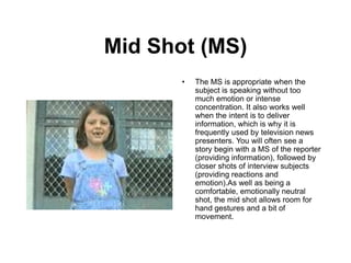 Mid Shot (MS)
• The MS is appropriate when the
subject is speaking without too
much emotion or intense
concentration. It also works well
when the intent is to deliver
information, which is why it is
frequently used by television news
presenters. You will often see a
story begin with a MS of the reporter
(providing information), followed by
closer shots of interview subjects
(providing reactions and
emotion).As well as being a
comfortable, emotionally neutral
shot, the mid shot allows room for
hand gestures and a bit of
movement.
 