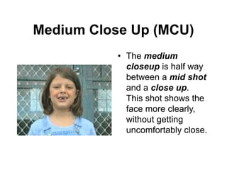 Medium Close Up (MCU)
• The medium
closeup is half way
between a mid shot
and a close up.
This shot shows the
face more clearly,
without getting
uncomfortably close.
 