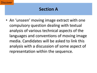 Section A
• An ‘unseen’ moving image extract with one
compulsory question dealing with textual
analysis of various technical aspects of the
languages and conventions of moving image
media. Candidates will be asked to link this
analysis with a discussion of some aspect of
representation within the sequence.
Discover
 
