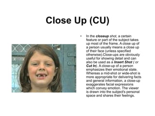 Close Up (CU)
• In the closeup shot, a certain
feature or part of the subject takes
up most of the frame. A close up of
a person usually means a close up
of their face (unless specified
otherwise).Close-ups are obviously
useful for showing detail and can
also be used as a Insert Shot ( or
Cut In). A close-up of a person
emphasizes their emotional state.
Whereas a mid-shot or wide-shot is
more appropriate for delivering facts
and general information, a close-up
exaggerates facial expressions
which convey emotion. The viewer
is drawn into the subject's personal
space and shares their feelings.
 