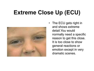 Extreme Close Up (ECU)
• The ECU gets right in
and shows extreme
detail.You would
normally need a specific
reason to get this close.
It is too close to show
general reactions or
emotion except in very
dramatic scenes.
 