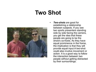 Two Shot
• Two-shots are good for
establishing a relationship
between subjects. If you see
two sports presenters standing
side by side facing the camera,
you get the idea that these
people are going to be the
show's co-hosts. As they have
equal prominence in the frame,
the implication is that they will
provide equal input.A two-shot
could also involve movement or
action. It is a good way to follow
the interaction between two
people without getting distracted
by their surroundings.
 