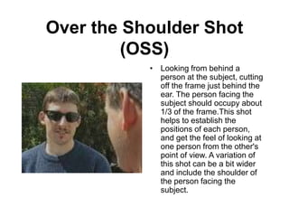 Over the Shoulder Shot
(OSS)
• Looking from behind a
person at the subject, cutting
off the frame just behind the
ear. The person facing the
subject should occupy about
1/3 of the frame.This shot
helps to establish the
positions of each person,
and get the feel of looking at
one person from the other's
point of view. A variation of
this shot can be a bit wider
and include the shoulder of
the person facing the
subject.
 