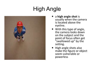 High Angle
 a high angle shot is
usually when the camera
is located above the
eyeline.
 With this type of angle,
the camera looks down
on the subject and the
point of focus often get
"swallowed up" by the
setting.
 High angle shots also
make the figure or object
seem vulnerable or
powerless
 