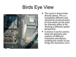 Birds Eye View
 The scene is shown from
directly above. This is a
completely different and
somewhat unnatural point
of view which can be used
for dramatic effect or for
showing a different spatial
perspective.
 In drama it can be used to
show the positions and
motions of different
characters and objects,
enabling the viewer to see
things the characters can't.
 