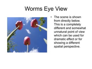 Worms Eye View
• The scene is shown
from directly below.
This is a completely
different and somewhat
unnatural point of view
which can be used for
dramatic effect or for
showing a different
spatial perspective.
 