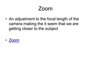 Zoom
• An adjustment to the focal length of the
camera making the it seem that we are
getting closer to the subject
• Zoom
 