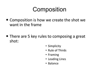 Composition
 Composition is how we create the shot we
want in the frame
 There are 5 key rules to composing a great
shot:
• Simplicity
• Rule of Thirds
• Framing
• Leading Lines
• Balance
 