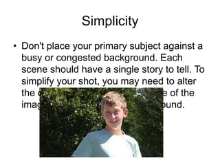 Simplicity
• Don't place your primary subject against a
busy or congested background. Each
scene should have a single story to tell. To
simplify your shot, you may need to alter
the camera position, alter the size of the
image, or select the right background.
 