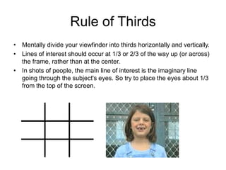 Rule of Thirds
• Mentally divide your viewfinder into thirds horizontally and vertically.
• Lines of interest should occur at 1/3 or 2/3 of the way up (or across)
the frame, rather than at the center.
• In shots of people, the main line of interest is the imaginary line
going through the subject's eyes. So try to place the eyes about 1/3
from the top of the screen.
 