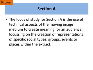 Section A
• The focus of study for Section A is the use of
technical aspects of the moving image
medium to create meaning for an audience,
focussing on the creation of representations
of specific social types, groups, events or
places within the extract.
Discover
 