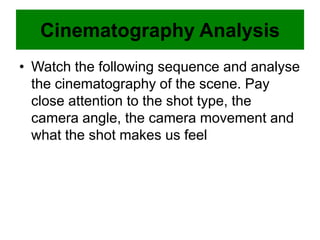 Cinematography Analysis
• Watch the following sequence and analyse
the cinematography of the scene. Pay
close attention to the shot type, the
camera angle, the camera movement and
what the shot makes us feel
 