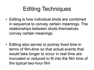 Editing Techniques
• Editing is how individual shots are combined
in sequence to convey certain meanings. The
relationships between shots themselves
convey certain meanings
• Editing also serves to portray lived time in
terms of film-time so that actual events that
would take longer to occur in real time are
truncated or reduced to fit into the film time of
the typical two-hour film
 