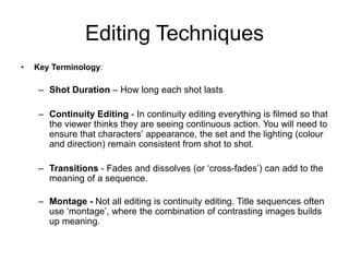 Editing Techniques
• Key Terminology:
– Shot Duration – How long each shot lasts
– Continuity Editing - In continuity editing everything is filmed so that
the viewer thinks they are seeing continuous action. You will need to
ensure that characters’ appearance, the set and the lighting (colour
and direction) remain consistent from shot to shot.
– Transitions - Fades and dissolves (or ‘cross-fades’) can add to the
meaning of a sequence.
– Montage - Not all editing is continuity editing. Title sequences often
use ‘montage’, where the combination of contrasting images builds
up meaning.
 