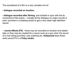 The soundtrack of a film is a very complex mix of:
• dialogue recorded on location.
• dialogue recorded after filming, and dubbed in sync with the lip
movement of the actors – virtually all the dialogue on major movies is
post- synched in a dubbing studio to get a very clean high definition
sound.
• sound effects (FX) - these may be recorded on location and added
later or they may be created for a scene such as a gun shot, the sound
of a man being punched, cars crashing etc. Hollywood does these
extra sound FX in a Foley studio.
 
