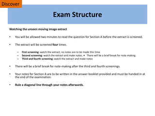 Exam Structure
Watching the unseen moving image extract
• You will be allowed two minutes to read the question for Section A before the extract is screened.
• The extract will be screened four times.
– First screening: watch the extract; no notes are to be made this time.
– Second screening: watch the extract and make notes. • There will be a brief break for note-making.
– Third and fourth screening: watch the extract and make notes
• There will be a brief break for note-making after the third and fourth screenings.
• Your notes for Section A are to be written in the answer booklet provided and must be handed in at
the end of the examination.
• Rule a diagonal line through your notes afterwards.
Discover
 