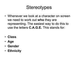 Stereotypes
• Whenever we look at a character on screen
we need to work out who they are
representing. The easiest way to do this to
use the letters C.A.G.E. This stands for:
• Class
• Age
• Gender
• Ethnicity
 