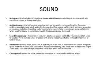SOUND
• Dialogue— Words spoken by the characters Incidental music— non-diegetic sounds which add
atmosphere to an action or revelation.
• Ambient sound—the background sounds which are present in a scene or location. Common
ambient sounds include wind, water, birds, crowds, office noises, traffic, etc. It performs a number
of functions including: Providing audio continuity between shots, reventing an unnatural silence
when no other sound is present and establishing or reinforcing the mood.
• Sound Perspectives—The sense of a sound's position in space, yielded by volume and pitch. Used
to create a more realistic sense of space, with events happening (that is, coming from) closer or
further away.
• Voiceover—When a voice, often that of a character in the film, is heard while we see an image of a
space and time in which that character is not actually speaking. The voice over is often used to give
a sense of a character's subjectivity or to narrate an event told in flashback.
• Contrapuntal– When the score juxtaposes the action in the scene for dramatic effect
 