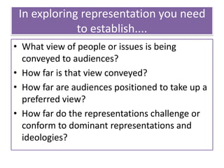 In exploring representation you need
to establish....
• What view of people or issues is being
conveyed to audiences?
• How far is that view conveyed?
• How far are audiences positioned to take up a
preferred view?
• How far do the representations challenge or
conform to dominant representations and
ideologies?
 