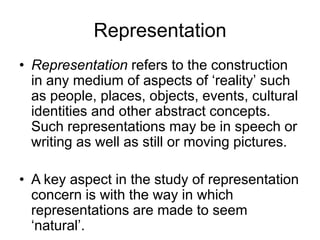 Representation
• Representation refers to the construction
in any medium of aspects of ‘reality’ such
as people, places, objects, events, cultural
identities and other abstract concepts.
Such representations may be in speech or
writing as well as still or moving pictures.
• A key aspect in the study of representation
concern is with the way in which
representations are made to seem
‘natural’.
 