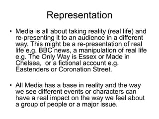 Representation
• Media is all about taking reality (real life) and
re-presenting it to an audience in a different
way. This might be a re-presentation of real
life e.g. BBC news, a manipulation of real life
e.g. The Only Way is Essex or Made in
Chelsea, or a fictional account e.g.
Eastenders or Coronation Street.
• All Media has a base in reality and the way
we see different events or characters can
have a real impact on the way we feel about
a group of people or a major issue.
 