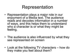 Representation
• Representation plays a major role in our
enjoyment of a Media text. The audience
reads and decodes information in a number
of ways, and this helps them to understand
who a character is or what they might be
feeling.
• The audience is also influenced by what they
see represented on screen
• Look at the following TV characters – how do
they make you feel about them?
 