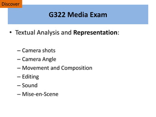 G322 Media Exam
• Textual Analysis and Representation:
– Camera shots
– Camera Angle
– Movement and Composition
– Editing
– Sound
– Mise-en-Scene
Discover
 