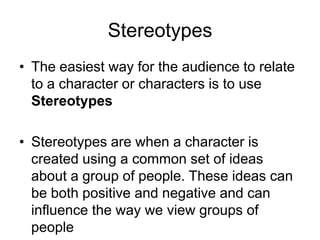 Stereotypes
• The easiest way for the audience to relate
to a character or characters is to use
Stereotypes
• Stereotypes are when a character is
created using a common set of ideas
about a group of people. These ideas can
be both positive and negative and can
influence the way we view groups of
people
 