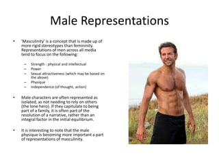 Male Representations
• 'Masculinity' is a concept that is made up of
more rigid stereotypes than femininity.
Representations of men across all media
tend to focus on the following:
– Strength - physical and intellectual
– Power
– Sexual attractiveness (which may be based on
the above)
– Physique
– Independence (of thought, action)
• Male characters are often represented as
isolated, as not needing to rely on others
(the lone hero). If they capitulate to being
part of a family, it is often part of the
resolution of a narrative, rather than an
integral factor in the initial equilibrium.
• It is interesting to note that the male
physique is becoming more important a part
of representations of masculinity.
 