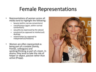 Female Representations
• Representations of women across all
media tend to highlight the following:
– beauty (within narrow conventions)
– size/physique (again, within narrow
conventions)
– sexuality (as expressed by the above)
– emotional (as opposed to intellectual)
dealings
– relationships (as opposed to
independence/freedom)
• Women are often represented as
being part of a context (family,
friends, colleagues) and
working/thinking as part of a team. In
drama, they tend to take the role of
helper or object, passive rather than
active (Propp).
 