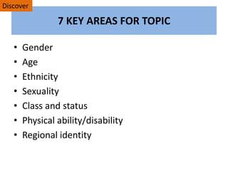7 KEY AREAS FOR TOPIC
• Gender
• Age
• Ethnicity
• Sexuality
• Class and status
• Physical ability/disability
• Regional identity
Discover
 