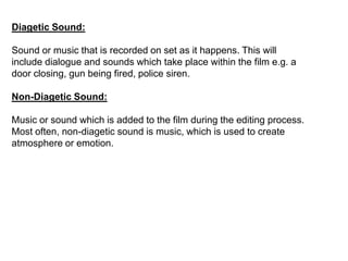 Diagetic Sound:
Sound or music that is recorded on set as it happens. This will
include dialogue and sounds which take place within the film e.g. a
door closing, gun being fired, police siren.
Non-Diagetic Sound:
Music or sound which is added to the film during the editing process.
Most often, non-diagetic sound is music, which is used to create
atmosphere or emotion.
 