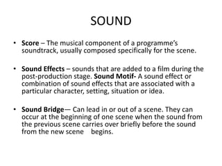 SOUND
• Score – The musical component of a programme’s
soundtrack, usually composed specifically for the scene.
• Sound Effects – sounds that are added to a film during the
post-production stage. Sound Motif- A sound effect or
combination of sound effects that are associated with a
particular character, setting, situation or idea.
• Sound Bridge— Can lead in or out of a scene. They can
occur at the beginning of one scene when the sound from
the previous scene carries over briefly before the sound
from the new scene begins.
 