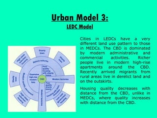 Urban Model 3: LEDC Model Cities in LEDCs have a very different land use pattern to those in MEDCs. The CBD is dominated by modern administrative and commercial activities. Richer people live in modern high-rise apartments around the CBD. Recently arrived migrants from rural areas live in derelict land and on the outskirts.  Housing quality decreases with distance from the CBD, unlike in MEDCs, where quality increases with distance from the CBD. 