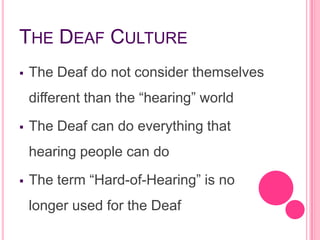 THE DEAF CULTURE
   The Deaf do not consider themselves
    different than the “hearing” world
   The Deaf can do everything that
    hearing people can do
   The term “Hard-of-Hearing” is no
    longer used for the Deaf
 