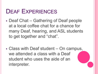 DEAF EXPERIENCES
   Deaf Chat – Gathering of Deaf people
    at a local coffee chat for a chance for
    many Deaf, hearing, and ASL students
    to get together and “chat”.

   Class with Deaf student – On campus,
    we attended a class with a Deaf
    student who uses the aide of an
    interpreter.
 