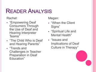 READER ANALYSIS
Rachel:                    Megan:
 “Empowering Deaf          “When the Client
  Consumers Through          Signs”
  the Use of Deaf and
                            “Spiritual Life and
  Hearing Interpreter
  Teams”                     Mental Health”
 “The Child Who is Deaf    “Issues and
  and Hearing Parents”       Implications of Deaf
 “Trends and                Culture in Therapy”
  Challenges in Teacher
  Preparation in Deaf
  Education”
 