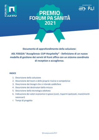 #forumpasanita2021
Documento di approfondimento della soluzione:
ASL FOGGIA “Accoglienza: CUP-Hospitality” - Definizione di un nuovo
modello di gestione dei servizi di front office con un sistema coordinato
di reception e accoglienza.
INDICE
1. Descrizione della soluzione
2. Descrizione del team e delle proprie risorse e competenze
3. Descrizione dei bisogni che si intende soddisfare
4. Descrizione dei destinatari della misura
5. Descrizione della tecnologia adottata
6. Indicazione dei valori economici in gioco (costi, risparmi ipotizzati, investimenti
necessari)
7. Tempi di progetto
 