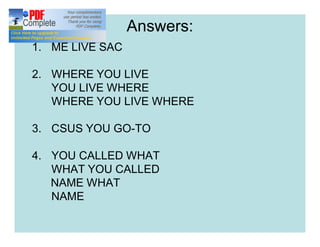 Answers:
1. ME LIVE SAC
2. WHERE YOU LIVE
YOU LIVE WHERE
WHERE YOU LIVE WHERE
3. CSUS YOU GO-TO
4. YOU CALLED WHAT
WHAT YOU CALLED
NAME WHAT
NAME
 