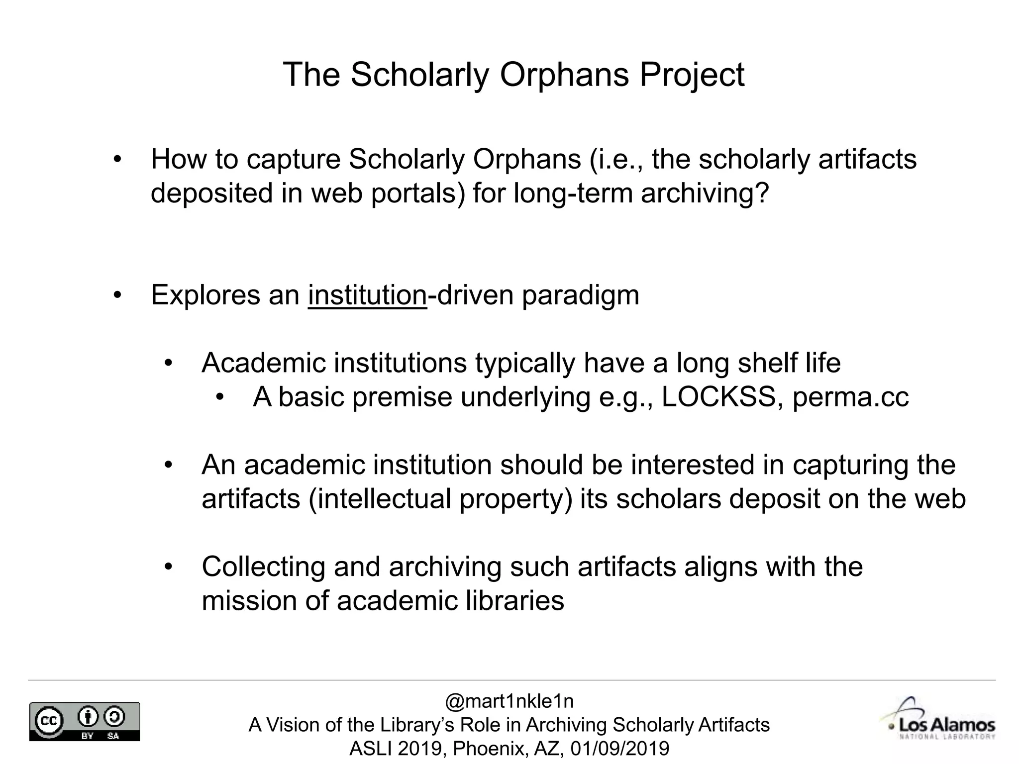 @mart1nkle1n
A Vision of the Library’s Role in Archiving Scholarly Artifacts
ASLI 2019, Phoenix, AZ, 01/09/2019
The Scholarly Orphans Project
• How to capture Scholarly Orphans (i.e., the scholarly artifacts
deposited in web portals) for long-term archiving?
• Explores an institution-driven paradigm
• Academic institutions typically have a long shelf life
• A basic premise underlying e.g., LOCKSS, perma.cc
• An academic institution should be interested in capturing the
artifacts (intellectual property) its scholars deposit on the web
• Collecting and archiving such artifacts aligns with the
mission of academic libraries
 