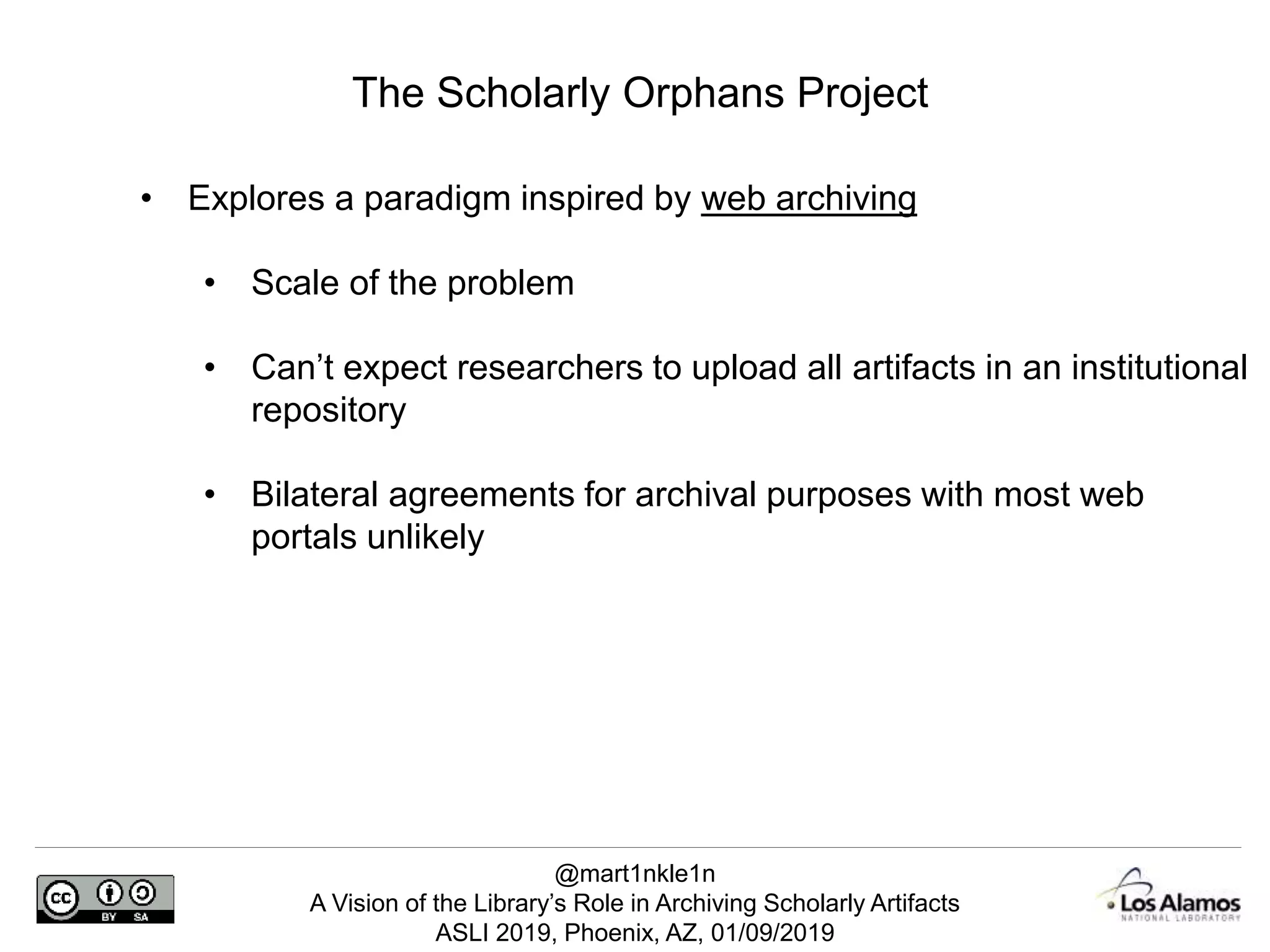 @mart1nkle1n
A Vision of the Library’s Role in Archiving Scholarly Artifacts
ASLI 2019, Phoenix, AZ, 01/09/2019
The Scholarly Orphans Project
• Explores a paradigm inspired by web archiving
• Scale of the problem
• Can’t expect researchers to upload all artifacts in an institutional
repository
• Bilateral agreements for archival purposes with most web
portals unlikely
 