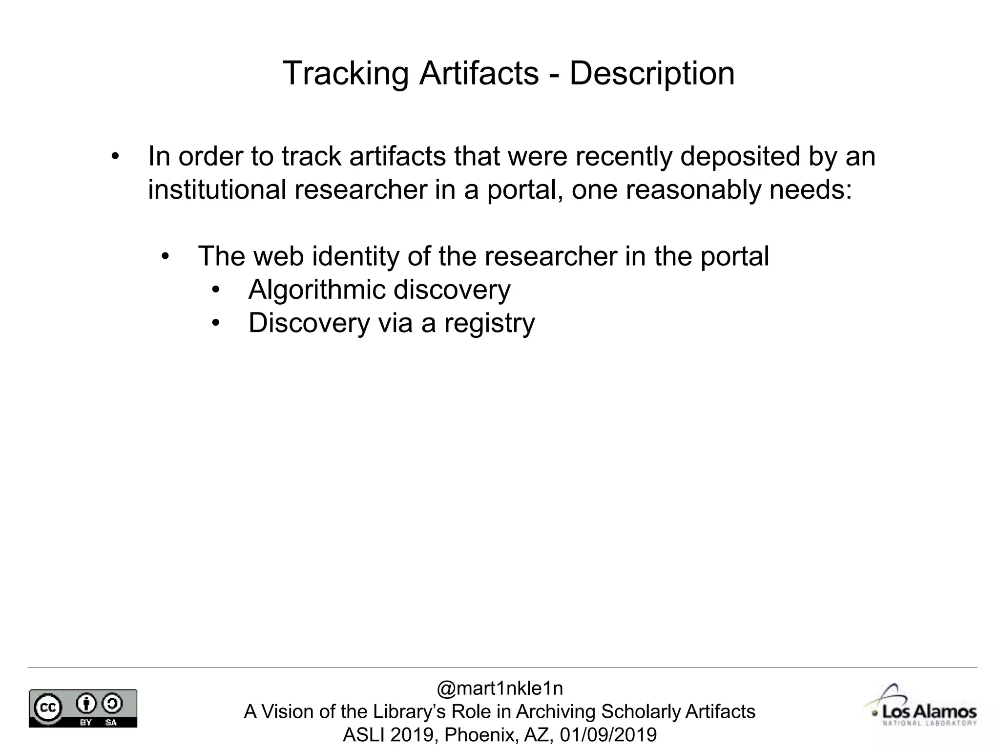 @mart1nkle1n
A Vision of the Library’s Role in Archiving Scholarly Artifacts
ASLI 2019, Phoenix, AZ, 01/09/2019
Tracking Artifacts - Description
• In order to track artifacts that were recently deposited by an
institutional researcher in a portal, one reasonably needs:
• The web identity of the researcher in the portal
• Algorithmic discovery
• Discovery via a registry
 