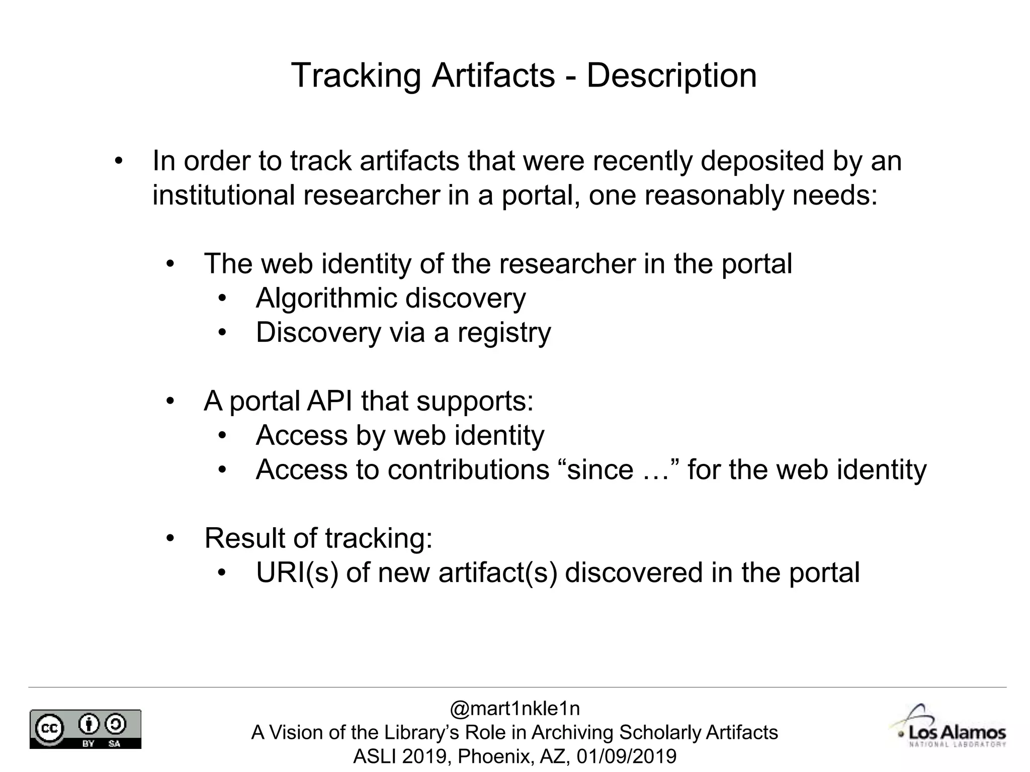 @mart1nkle1n
A Vision of the Library’s Role in Archiving Scholarly Artifacts
ASLI 2019, Phoenix, AZ, 01/09/2019
Tracking Artifacts - Description
• In order to track artifacts that were recently deposited by an
institutional researcher in a portal, one reasonably needs:
• The web identity of the researcher in the portal
• Algorithmic discovery
• Discovery via a registry
• A portal API that supports:
• Access by web identity
• Access to contributions “since …” for the web identity
• Result of tracking:
• URI(s) of new artifact(s) discovered in the portal
 