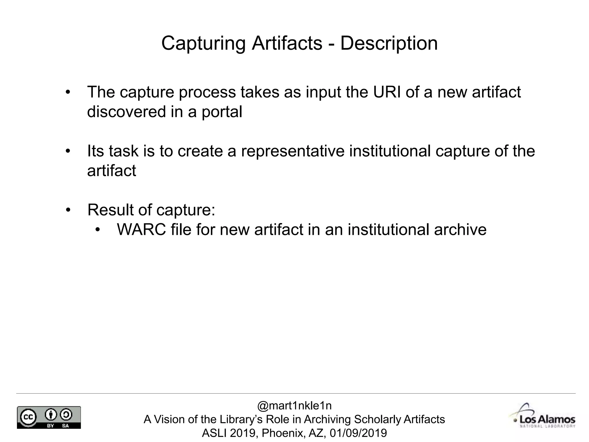 @mart1nkle1n
A Vision of the Library’s Role in Archiving Scholarly Artifacts
ASLI 2019, Phoenix, AZ, 01/09/2019
Capturing Artifacts - Description
• The capture process takes as input the URI of a new artifact
discovered in a portal
• Its task is to create a representative institutional capture of the
artifact
• Result of capture:
• WARC file for new artifact in an institutional archive
 