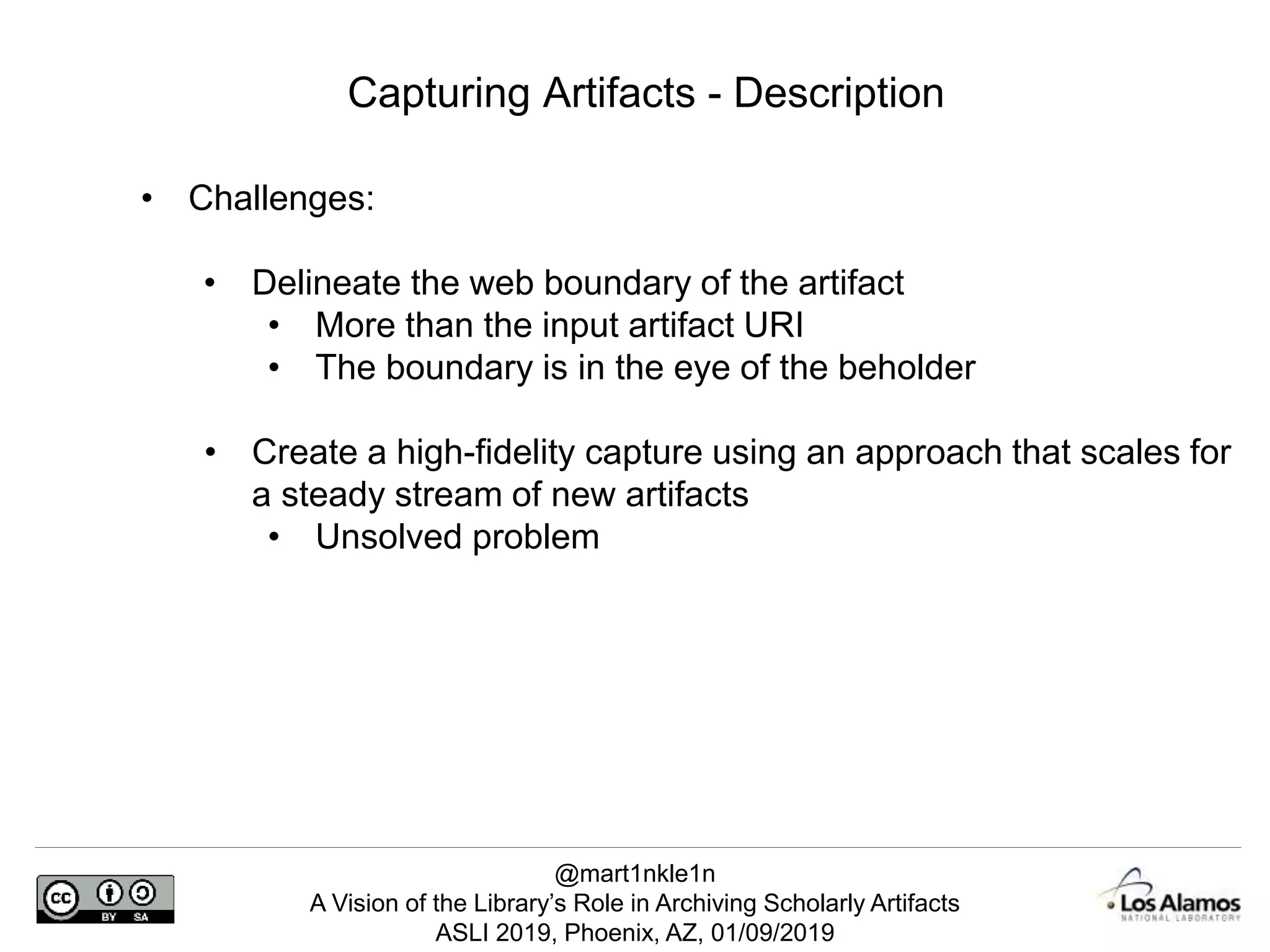 @mart1nkle1n
A Vision of the Library’s Role in Archiving Scholarly Artifacts
ASLI 2019, Phoenix, AZ, 01/09/2019
Capturing Artifacts - Description
• Challenges:
• Delineate the web boundary of the artifact
• More than the input artifact URI
• The boundary is in the eye of the beholder
• Create a high-fidelity capture using an approach that scales for
a steady stream of new artifacts
• Unsolved problem
 
