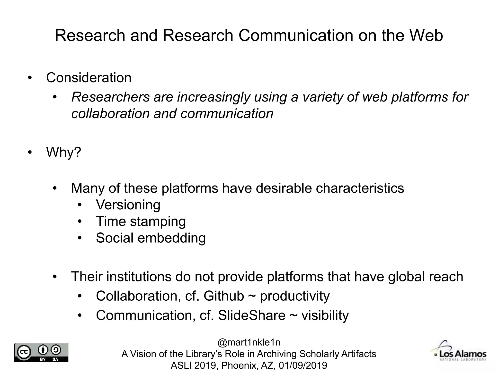 @mart1nkle1n
A Vision of the Library’s Role in Archiving Scholarly Artifacts
ASLI 2019, Phoenix, AZ, 01/09/2019
• Consideration
• Researchers are increasingly using a variety of web platforms for
collaboration and communication
• Why?
• Many of these platforms have desirable characteristics
• Versioning
• Time stamping
• Social embedding
• Their institutions do not provide platforms that have global reach
• Collaboration, cf. Github ~ productivity
• Communication, cf. SlideShare ~ visibility
Research and Research Communication on the Web
 
