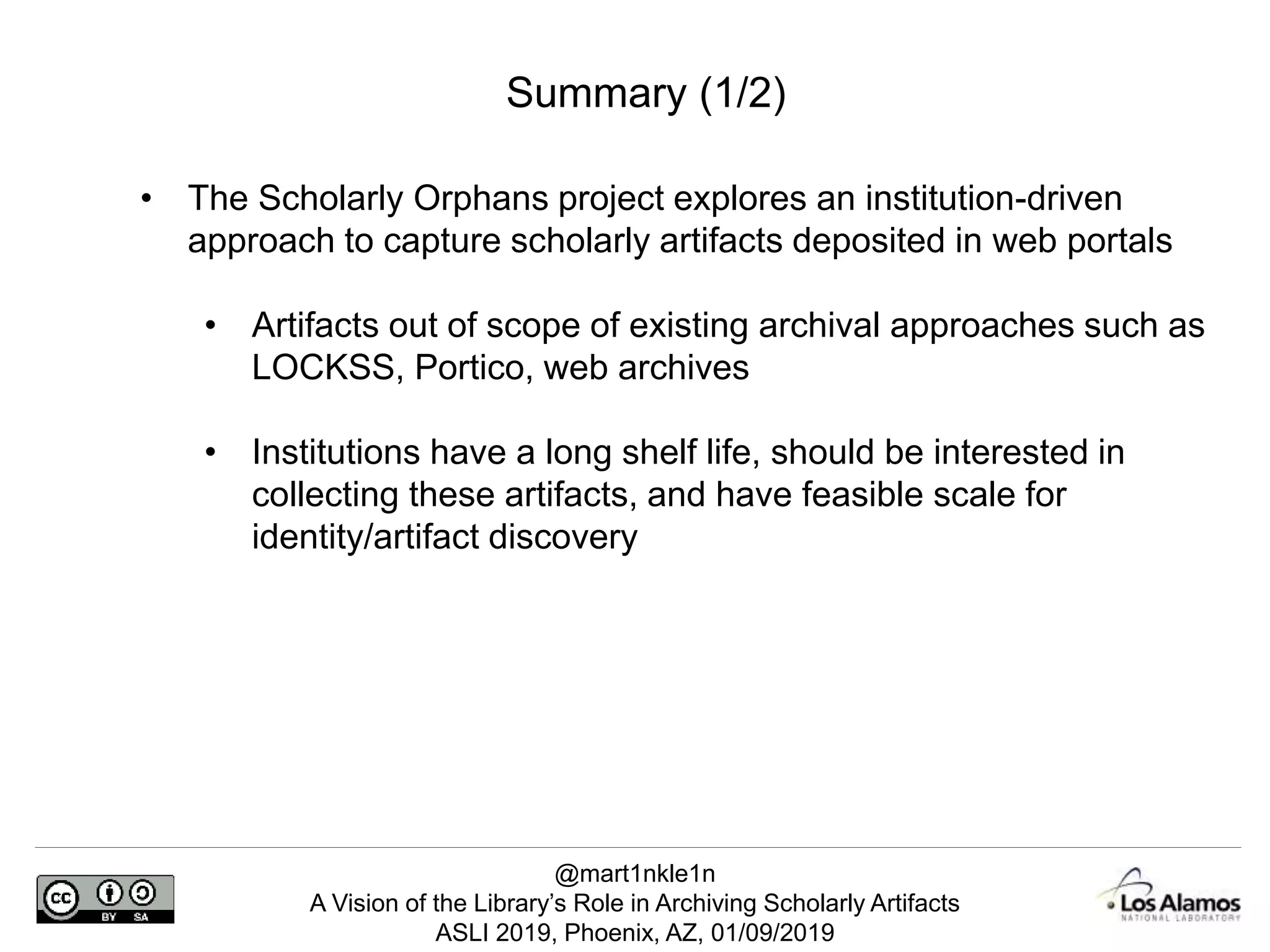 @mart1nkle1n
A Vision of the Library’s Role in Archiving Scholarly Artifacts
ASLI 2019, Phoenix, AZ, 01/09/2019
Summary (1/2)
• The Scholarly Orphans project explores an institution-driven
approach to capture scholarly artifacts deposited in web portals
• Artifacts out of scope of existing archival approaches such as
LOCKSS, Portico, web archives
• Institutions have a long shelf life, should be interested in
collecting these artifacts, and have feasible scale for
identity/artifact discovery
 